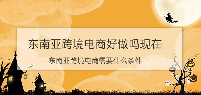 东南亚跨境电商好做吗现在 东南亚跨境电商需要什么条件？